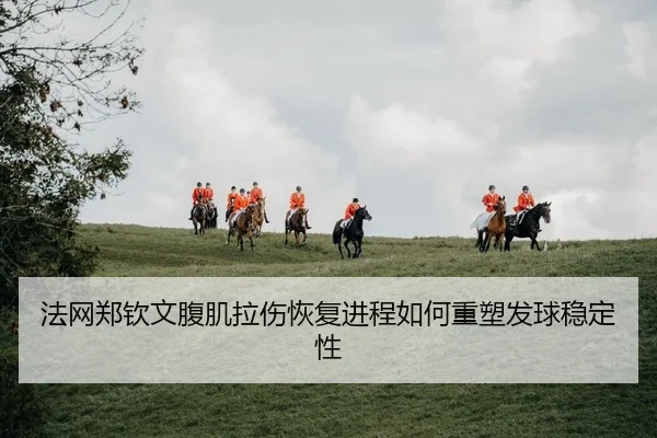 法网郑钦文腹肌拉伤恢复进程如何重塑发球稳定性